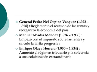 General Pedro Nel Ospina Vásquez (1.922 – 1.926) : Reglamento el recaudo de las rentas y reorganizo la economía del paísManuel Abadía Méndez (1.926 – 1.930) : Empezó con el impuesto sobre las rentas y calculo la tarifa progresivaEnrique Olaya Herrera (1.930 – 1.934) : Aumento el régimen tributario y la solvencia a una colaboración extraordinaria