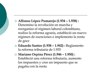 Alfonso López Pumarejo (1.934 – 1.938) : Denomino la revolución en marcha y reorganizo el régimen laboral colombiano, realizo la reforma agraria, estableció un nuevo régimen de exenciones e implemento la renta de goceEduardo Santos (1.938 – 1.942) : Reglamento la reforma tributaria de 1.935Mariano Ospina Pérez (1.946 – 1.950) : Estableció una reforma tributaria, aumento los impuestos y creo un impuesto que se pagaba con la renta