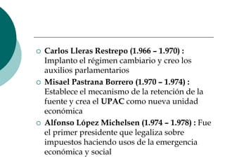 Carlos Lleras Restrepo (1.966 – 1.970) : Implanto el régimen cambiario y creo los auxilios parlamentariosMisael Pastrana Borrero (1.970 – 1.974) : Establece el mecanismo de la retención de la fuente y crea el UPAC como nueva unidad económica Alfonso López Michelsen (1.974 – 1.978) : Fue el primer presidente que legaliza sobre impuestos haciendo usos de la emergencia económica y social