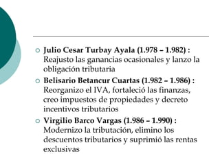Julio Cesar Turbay Ayala (1.978 – 1.982) : Reajusto las ganancias ocasionales y lanzo la obligación tributariaBelisario Betancur Cuartas (1.982 – 1.986) : Reorganizo el IVA, fortaleció las finanzas, creo impuestos de propiedades y decreto incentivos tributariosVirgilio Barco Vargas (1.986 – 1.990) : Modernizo la tributación, elimino los descuentos tributarios y suprimió las rentas exclusivas