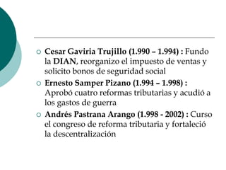 Cesar Gaviria Trujillo (1.990 – 1.994) : Fundo la DIAN, reorganizo el impuesto de ventas y solicito bonos de seguridad socialErnesto Samper Pizano (1.994 – 1.998) : Aprobó cuatro reformas tributarias y acudió a los gastos de guerraAndrés Pastrana Arango (1.998 - 2002) : Curso el congreso de reforma tributaria y fortaleció la descentralización 