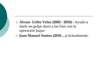 Álvaro  Uribe Vélez (2002 - 2010) : Ayudo a darle un golpe duro a las Farc con la operación Jaque Juan Manuel Santos (2010….) Actualmente.
