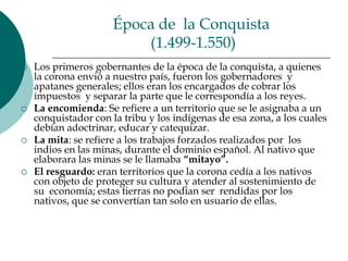 Época de  la Conquista (1.499-1.550)Los primeros gobernantes de la época de la conquista, a quienes la corona envió a nuestro país, fueron los gobernadores  y apatanes generales; ellos eran los encargados de cobrar los impuestos  y separar la parte que le correspondía a los reyes. La encomienda: Se refiere a un territorio que se le asignaba a un conquistador con la tribu y los indígenas de esa zona, a los cuales debían adoctrinar, educar y catequizar.La mita: se refiere a los trabajos forzados realizados por  los indios en las minas, durante el dominio español. Al nativo que elaborara las minas se le llamaba “mitayo”.El resguardo: eran territorios que la corona cedía a los nativos con objeto de proteger su cultura y atender al sostenimiento de su  economía; estas tierras no podían ser  rendidas por los nativos, que se convertían tan solo en usuario de ellas.