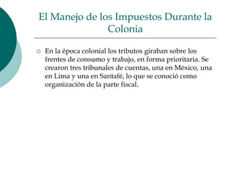 El Manejo de los Impuestos Durante la ColoniaEn la época colonial los tributos giraban sobre los frentes de consumo y trabajo, en forma prioritaria. Se crearon tres tribunales de cuentas, una en México, una en Lima y una en Santafé, lo que se conoció como organización de la parte fiscal.
