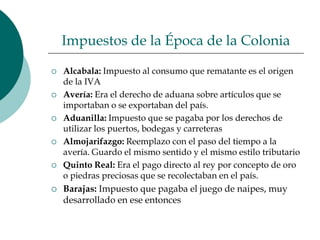 Impuestos de la Época de la ColoniaAlcabala: Impuesto al consumo que rematante es el origen de la IVAAvería: Era el derecho de aduana sobre artículos que se importaban o se exportaban del país.Aduanilla: Impuesto que se pagaba por los derechos de utilizar los puertos, bodegas y carreterasAlmojarifazgo: Reemplazo con el paso del tiempo a la avería. Guardo el mismo sentido y el mismo estilo tributarioQuinto Real: Era el pago directo al rey por concepto de oro o piedras preciosas que se recolectaban en el país.Barajas: Impuesto que pagaba el juego de naipes, muy desarrollado en ese entonces 