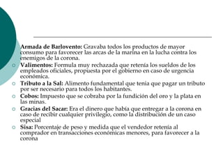 Armada de Barlovento: Gravaba todos los productos de mayor consumo para favorecer las arcas de la marina en la lucha contra los enemigos de la corona.Valimentos: Formula muy rechazada que retenía los sueldos de los empleados oficiales, propuesta por el gobierno en caso de urgencia económica.Tributo a la Sal: Alimento fundamental que tenia que pagar un tributo por ser necesario para todos los habitantes.Cobos: Impuesto que se cobraba por la fundición del oro y la plata en las minas.Gracias del Sacar: Era el dinero que había que entregar a la corona en caso de recibir cualquier privilegio, como la distribución de un caso especialSisa: Porcentaje de peso y medida que el vendedor retenía al comprador en transacciones económicas menores, para favorecer a la corona