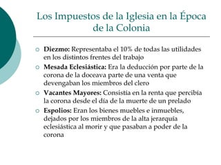 Los Impuestos de la Iglesia en la Época de la ColoniaDiezmo: Representaba el 10% de todas las utilidades en los distintos frentes del trabajoMesada Eclesiástica: Era la deducción por parte de la corona de la doceava parte de una venta que devengaban los miembros del cleroVacantes Mayores: Consistía en la renta que percibía la corona desde el día de la muerte de un prelado Espolios: Eran los bienes muebles e inmuebles, dejados por los miembros de la alta jerarquía eclesiástica al morir y que pasaban a poder de la corona
