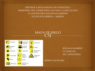 REPUBLICA BOLIVARIANA DE VENEZUELA
MINISTERIA DEL PODER POPULAR PARA LA EDUCACION
I.U.POLITECNICO SANTIAGO MARIÑO
EXTENCION MERIDA – MERIDA
MAPA DE RIEGO
ROXANA RAMIREZ
CI: 22.487.104
ING. INDUSTRIAL
MERIDA 28/05/2016
 