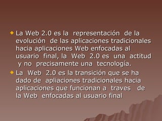 La Web 2.0 es la  representación  de la evolución  de las aplicaciones tradicionales hacia aplicaciones Web enfocadas al usuario  final, la  Web  2.0 es  una  actitud  y no  precisamente una  tecnología. La  Web  2.0 es la transición que se ha dado de  apliaciones tradicionales hacia aplicaciones que funcionan a  traves  de la Web  enfocadas al usuario final 