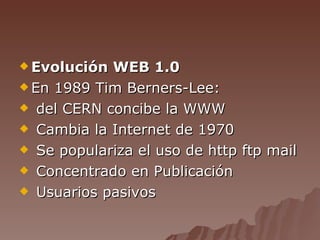 Evolución WEB 1.0 En 1989 Tim Berners-Lee: del CERN concibe la WWW Cambia la Internet de 1970 Se populariza el uso de http ftp mail Concentrado en Publicación Usuarios pasivos 
