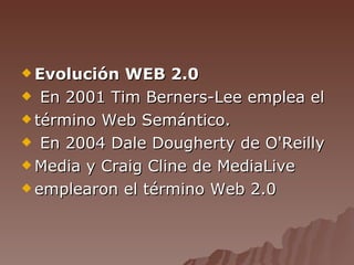 Evolución WEB 2.0 En 2001 Tim Berners-Lee emplea el término Web Semántico. En 2004 Dale Dougherty de O'Reilly Media y Craig Cline de MediaLive emplearon el término Web 2.0 