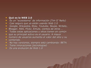 Qué es la WEB 2.0 Es un “ecosistema” de información (Tim O`Reily) Casi seguro que ya están usando Web 2.0 Google, Wikipedia, Ebay, Youtube, Skype, Writely, Blogger, RSS, Flickr, Emule, cientos de otros … Todas estas aplicaciones y sitios tienen en común que su principal activo es el usuario. A mayor número de usuarios aumenta el valor del sitio y su contenido. No hay versiones, siempre está cambiando: BETA Tiene innovaciones (tecnologías) Es una evolución de Web 1.0 