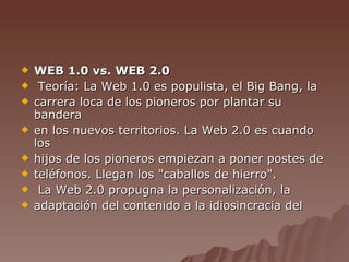 WEB 1.0 vs. WEB 2.0 Teoría: La Web 1.0 es populista, el Big Bang, la carrera loca de los pioneros por plantar su bandera en los nuevos territorios. La Web 2.0 es cuando los hijos de los pioneros empiezan a poner postes de teléfonos. Llegan los "caballos de hierro". La Web 2.0 propugna la personalización, la adaptación del contenido a la idiosincracia del 