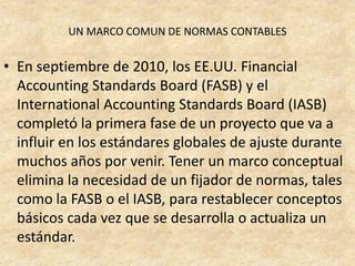 UN MARCO COMUN DE NORMAS CONTABLES


• En septiembre de 2010, los EE.UU. Financial
  Accounting Standards Board (FASB) y el
  International Accounting Standards Board (IASB)
  completó la primera fase de un proyecto que va a
  influir en los estándares globales de ajuste durante
  muchos años por venir. Tener un marco conceptual
  elimina la necesidad de un fijador de normas, tales
  como la FASB o el IASB, para restablecer conceptos
  básicos cada vez que se desarrolla o actualiza un
  estándar.
 