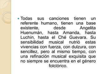 Todas sus canciones tienen un referente humano, tienen una base existente, desde Angelita Huenumán, hasta Amanda, hasta Luchín, hasta el Ché Guevara. Su sensibilidad musical nutrió estas vivencias con fuerza, con dulzura, con sencillez, pero al mismo tiempo, con una refinación musical exquisita que no siempre se encuentra en el género folclórico.