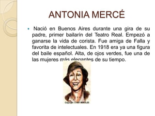          ANTONIA MERCÉNació en Buenos Aires durante una gira de su padre, primer bailarín del Teatro Real. Empezó a ganarse la vida de corista. Fue amiga de Falla y favorita de intelectuales. En 1918 era ya una figura del baile español. Alta, de ojos verdes, fue una de las mujeres más elegantes de su tiempo.