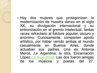 Hay dos mujeres que protagonizan la modernización de nuestra danza en el siglo XX, su divulgación internacional y su entronización en el gremio intelectual, tantas veces refractario al folclore popular, oscuro y anónimo. Curiosamente, comparten apodo artístico, por haber venido ambas al mundo casualmente en Buenos Aires, donde actuaban sus padres. Una es Antonia Mercé, La Argentina; la otra, Encarnación López La Argentinita. Las dos fueron amigas de los músicos y poetas del 27.