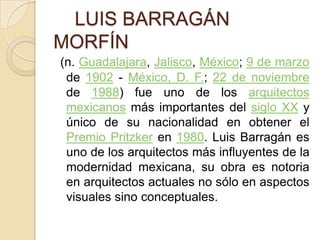     LUIS BARRAGÁN MORFÍN(n. Guadalajara, Jalisco, México; 9 de marzo de 1902 - México, D. F.; 22 de noviembre de 1988) fue uno de los arquitectosmexicanos más importantes del siglo XX y único de su nacionalidad en obtener el Premio Pritzker en 1980. Luis Barragán es uno de los arquitectos más influyentes de la modernidad mexicana, su obra es notoria en arquitectos actuales no sólo en aspectos visuales sino conceptuales. 