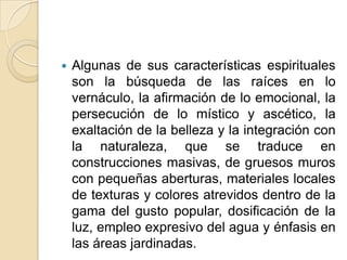 Algunas de sus características espirituales son la búsqueda de las raíces en lo vernáculo, la afirmación de lo emocional, la persecución de lo místico y ascético, la exaltación de la belleza y la integración con la naturaleza, que se traduce en construcciones masivas, de gruesos muros con pequeñas aberturas, materiales locales de texturas y colores atrevidos dentro de la gama del gusto popular, dosificación de la luz, empleo expresivo del agua y énfasis en las áreas jardinadas. 