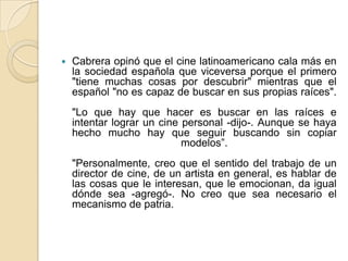 Cabrera opinó que el cine latinoamericano cala más en la sociedad española que viceversa porque el primero "tiene muchas cosas por descubrir" mientras que el español "no es capaz de buscar en sus propias raíces"."Lo que hay que hacer es buscar en las raíces e intentar lograr un cine personal -dijo-. Aunque se haya hecho mucho hay que seguir buscando sin copiar modelos”."Personalmente, creo que el sentido del trabajo de un director de cine, de un artista en general, es hablar de las cosas que le interesan, que le emocionan, da igual dónde sea -agregó-. No creo que sea necesario el mecanismo de patria.