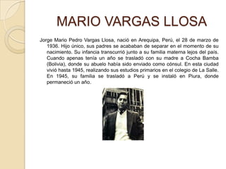      MARIO VARGAS LLOSAJorge Mario Pedro Vargas Llosa, nació en Arequipa, Perú, el 28 de marzo de 1936. Hijo único, sus padres se acababan de separar en el momento de su nacimiento. Su infancia transcurrió junto a su familia materna lejos del país. Cuando apenas tenía un año se trasladó con su madre a Cocha Bamba (Bolivia), donde su abuelo había sido enviado como cónsul. En esta ciudad vivió hasta 1945, realizando sus estudios primarios en el colegio de La Salle. En 1945, su familia se trasladó a Perú y se instaló en Piura, donde permaneció un año.