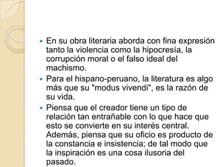 En su obra literaria aborda con fina expresión tanto la violencia como la hipocresía, la corrupción moral o el falso ideal del machismo.Para el hispano-peruano, la literatura es algo más que su "modus vivendi", es la razón de su vida.Piensa que el creador tiene un tipo de relación tan entrañable con lo que hace que esto se convierte en su interés central. Además, piensa que su oficio es producto de la constancia e insistencia; de tal modo que la inspiración es una cosa ilusoria del pasado.