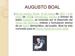           AUGUSTO BOAL (Río de Janeiro, Brasil, 16 de marzo de 1931 - 2 de mayo de 2009), dramaturgo, escritor y director de teatro brasileño, es conocido por el desarrollo del Teatro del Oprimido, método y formulación teórica de un teatro democrático, del pueblo. Boal ha sido nominado para el Premio Nobel de la Paz2008.