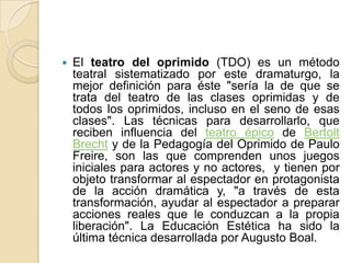 El teatro del oprimido (TDO) es un método teatral sistematizado por este dramaturgo, la mejor definición para éste "sería la de que se trata del teatro de las clases oprimidas y de todos los oprimidos, incluso en el seno de esas clases". Las técnicas para desarrollarlo, que reciben influencia del teatro épico de Bertolt Brecht y de la Pedagogía del Oprimido de Paulo Freire, son las que comprenden unos juegos iniciales para actores y no actores,  y tienen por objeto transformar al espectador en protagonista de la acción dramática y, "a través de esta transformación, ayudar al espectador a preparar acciones reales que le conduzcan a la propia liberación". La Educación Estética ha sido la última técnica desarrollada por Augusto Boal. 