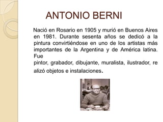        ANTONIO BERNI   Nació en Rosario en 1905 y murió en Buenos Aires en 1981. Durante sesenta años se dedicó a la pintura convirtiéndose en uno de los artistas más importantes de la Argentina y de América latina. Fue pintor, grabador, dibujante, muralista, ilustrador, realizó objetos e instalaciones.