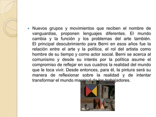 Nuevos grupos y movimientos que reciben el nombre de vanguardias, proponen lenguajes diferentes. El mundo cambia y la función y los problemas del arte también. El principal descubrimiento para Berni en esos años fue la relación entre el arte y la política, el rol del artista como hombre de su tiempo y como actor social. Berni se acerca al comunismo y desde su interés por la política asume el compromiso de reflejar en sus cuadros la realidad del mundo que le toca vivir. Desde entonces, para él, la pintura será su manera de reflexionar sobre la realidad y de intentar transformar el mundo marginal de los trabajadores.