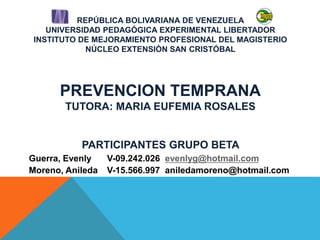 REPÚBLICA BOLIVARIANA DE VENEZUELA
UNIVERSIDAD PEDAGÓGICA EXPERIMENTAL LIBERTADOR
INSTITUTO DE MEJORAMIENTO PROFESIONAL DEL MAGISTERIO
NÚCLEO EXTENSIÒN SAN CRISTÓBAL
PREVENCION TEMPRANA
TUTORA: MARIA EUFEMIA ROSALES
PARTICIPANTES GRUPO BETA
Guerra, Evenly V-09.242.026 evenlyg@hotmail.com
Moreno, Anileda V-15.566.997 aniledamoreno@hotmail.com
 