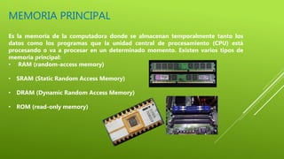 MEMORIA PRINCIPAL
Es la memoria de la computadora donde se almacenan temporalmente tanto los
datos como los programas que la unidad central de procesamiento (CPU) está
procesando o va a procesar en un determinado momento. Existen varios tipos de
memoria principal:
• RAM (random-access memory)
• SRAM (Static Random Access Memory)
• DRAM (Dynamic Random Access Memory)
• ROM (read-only memory)
 