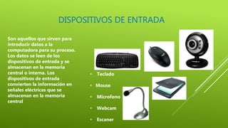 DISPOSITIVOS DE ENTRADA
Son aquellos que sirven para
introducir datos a la
computadora para su proceso.
Los datos se leen de los
dispositivos de entrada y se
almacenan en la memoria
central o interna. Los
dispositivos de entrada
convierten la información en
señales eléctricas que se
almacenan en la memoria
central
• Teclado
• Mouse
• Microfono
• Webcam
• Escaner
 