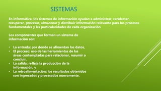 SISTEMAS
En informática, los sistemas de información ayudan a administrar, recolectar,
recuperar, procesar, almacenar y distribuir información relevante para los procesos
fundamentales y las particularidades de cada organización
Los componentes que forman un sistema de
información son:
• La entrada: por donde se alimentan los datos,
• El proceso: uso de las herramientas de las
áreas contempladas para relacionar, resumir o
concluir,
• La salida: refleja la producción de la
información, y
• La retroalimentación: los resultados obtenidos
son ingresados y procesados nuevamente.
 
