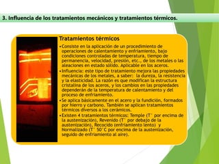 3. Influencia de los tratamientos mecánicos y tratamientos térmicos.
Tratamientos térmicos
•Consiste en la aplicación de un procedimiento de
operaciones de calentamiento y enfriamiento, bajo
condiciones controladas de temperatura, tiempo de
permanencia, velocidad, presión, etc., de los metales o las
aleaciones en estado sólido. Aplicable en los aceros.
•Influencia: este tipo de tratamiento mejora las propiedades
mecánicas de los metales, a saber: la dureza, la resistencia
y la elasticidad. La razón es que modifican la estructura
cristalina de los aceros, y los cambios en las propiedades
dependerán de la temperatura de calentamiento y del
proceso de enfriamiento.
•Se aplica básicamente en el acero y la fundición, formados
por hierro y carbono. También se aplican tratamientos
térmicos diversos a los cerámicos.
•Existen 4 tratamientos térmicos: Temple (T° por encima de
la austenización), Revenido (T° por debajo de la
austenización), Recocido (enfriamiento lento) y
Normalizado (T° 50°C por encima de la austenización,
seguido de enfriamiento al aire).
 