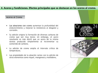 4. Aceros y fundiciones. Efectos principales que se destacan en los aceros al cromo.
Aceros al Cromo
▪ Las aleaciones con cromo aumentan la profundidad del
endurecimiento y mejoran la resistencia al desgaste y
corrosión.
▪ Su adición origina la formación de diversos carburos de
cromo que son muy duros; sin embargo, el acero
resultante es más dúctil que un acero de la misma
dureza producido simplemente al incrementar su
contenido de carbono.
▪ La adición de cromo amplía el intervalo crítico de
temperatura.
▪ Las propiedades de la aleación varían con la adición de
otros elementos como níquel, manganeso y molibdeno,
 