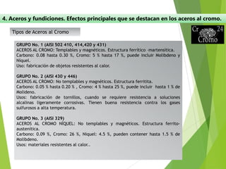 4. Aceros y fundiciones. Efectos principales que se destacan en los aceros al cromo.
GRUPO No. 1 (AISI 502 410, 414,420 y 431)
ACEROS AL CROMO: Templables y magnéticos. Estructura ferrítico –martensítica.
Carbono: 0.08 hasta 0.30 %, Cromo: 5 % hasta 17 %, puede incluir Molibdeno y
Níquel.
Uso: fabricación de objetos resistentes al calor.
GRUPO No. 2 (AISI 430 y 446)
ACEROS AL CROMO: No templables y magnéticos. Estructura ferritita.
Carbono: 0.05 % hasta 0.20 % , Cromo: 4 % hasta 25 %, puede incluir hasta 1 % de
Molideno.
Usos: fabricación de tornillos, cuando se requiere resistencia a soluciones
alcalinas ligeramente corrosivas. Tienen buena resistencia contra los gases
sulfurosos a alta temperatura.
GRUPO No. 3 (AISI 329)
ACEROS AL CROMO NÍQUEL: No templables y magnéticos. Estructura ferrito-
austenítica.
Carbono: 0.09 %, Cromo: 26 %, Niquel: 4.5 %, pueden contener hasta 1.5 % de
Molibdeno.
Usos: materiales resistentes al calor..
Tipos de Aceros al Cromo
 