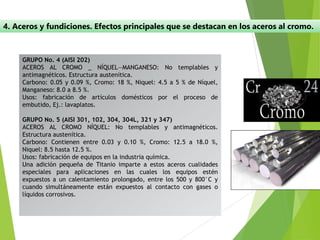 4. Aceros y fundiciones. Efectos principales que se destacan en los aceros al cromo.
GRUPO No. 4 (AISI 202)
ACEROS AL CROMO _ NÍQUEL—MANGANESO: No templables y
antimagnéticos. Estructura austenítica.
Carbono: 0.05 y 0.09 %, Cromo: 18 %, Niquel: 4.5 a 5 % de Níquel,
Manganeso: 8.0 a 8.5 %.
Usos: fabricación de artículos domésticos por el proceso de
embutido, Ej.: lavaplatos.
GRUPO No. 5 (AISI 301, 102, 304, 304L, 321 y 347)
ACEROS AL CROMO NÍQUEL: No templables y antimagnéticos.
Estructura austenítica.
Carbono: Contienen entre 0.03 y 0.10 %, Cromo: 12.5 a 18.0 %,
Niquel: 8.5 hasta 12.5 %.
Usos: fabricación de equipos en la industria química.
Una adición pequeña de Titanio imparte a estos aceros cualidades
especiales para aplicaciones en las cuales los equipos estén
expuestos a un calentamiento prolongado, entre los 500 y 800°C y
cuando simultáneamente están expuestos al contacto con gases o
líquidos corrosivos.
 