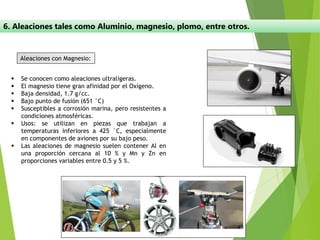 6. Aleaciones tales como Aluminio, magnesio, plomo, entre otros.
Aleaciones con Magnesio:
▪ Se conocen como aleaciones ultraligeras.
▪ El magnesio tiene gran afinidad por el Oxígeno.
▪ Baja densidad, 1.7 g/cc.
▪ Bajo punto de fusión (651 °C)
▪ Susceptibles a corrosión marina, pero resistentes a
condiciones atmosféricas.
▪ Usos: se utilizan en piezas que trabajan a
temperaturas inferiores a 425 °C, especialmente
en componentes de aviones por su bajo peso.
▪ Las aleaciones de magnesio suelen contener Al en
una proporción cercana al 10 % y Mn y Zn en
proporciones variables entre 0.5 y 5 %.
 