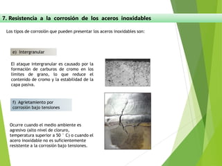 7. Resistencia a la corrosión de los aceros inoxidables
e) Intergranular
Los tipos de corrosión que pueden presentar los aceros inoxidables son:
f) Agrietamiento por
corrosión bajo tensiones
El ataque intergranular es causado por la
formación de carburos de cromo en los
límites de grano, lo que reduce el
contenido de cromo y la estabilidad de la
capa pasiva.
Ocurre cuando el medio ambiente es
agresivo (alto nivel de cloruro,
temperatura superior a 50 ° C) o cuando el
acero inoxidable no es suficientemente
resistente a la corrosión bajo tensiones.
 