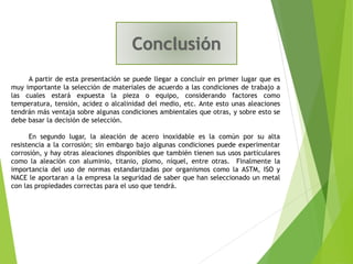A partir de esta presentación se puede llegar a concluir en primer lugar que es
muy importante la selección de materiales de acuerdo a las condiciones de trabajo a
las cuales estará expuesta la pieza o equipo, considerando factores como
temperatura, tensión, acidez o alcalinidad del medio, etc. Ante esto unas aleaciones
tendrán más ventaja sobre algunas condiciones ambientales que otras, y sobre esto se
debe basar la decisión de selección.
En segundo lugar, la aleación de acero inoxidable es la común por su alta
resistencia a la corrosión; sin embargo bajo algunas condiciones puede experimentar
corrosión, y hay otras aleaciones disponibles que también tienen sus usos particulares
como la aleación con aluminio, titanio, plomo, níquel, entre otras. Finalmente la
importancia del uso de normas estandarizadas por organismos como la ASTM, ISO y
NACE le aportaran a la empresa la seguridad de saber que han seleccionado un metal
con las propiedades correctas para el uso que tendrá.
 