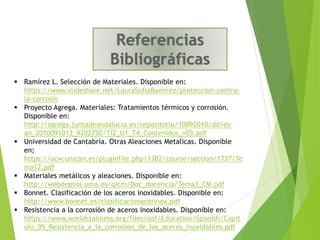 ▪ Ramírez L. Selección de Materiales. Disponible en:
https://www.slideshare.net/LauraSofiaRamirez/proteccion-contra-
la-corrosin
▪ Proyecto Agrega. Materiales: Tratamientos térmicos y corrosión.
Disponible en:
http://agrega.juntadeandalucia.es/repositorio/10092010/dd/es-
an_2010091013_9202750/TI2_U1_T4_Contenidos_v03.pdf
▪ Universidad de Cantabria. Otras Aleaciones Metalicas. Disponible
en;
https://ocw.unican.es/pluginfile.php/1382/course/section/1737/Te
ma12.pdf
▪ Materiales metálicos y aleaciones. Disponible en:
http://webdeptos.uma.es/qicm/Doc_docencia/Tema3_CM.pdf
▪ Bonnet. Clasificación de los aceros inoxidables. Disponible en:
http://www.bonnet.es/clasificacionacerinox.pdf
▪ Resistencia a la corrosión de aceros inoxidables. Disponible en:
https://www.worldstainless.org/files/issf/Education/Spanish/Capit
ulo_05_Resistencia_a_la_corrosion_de_los_aceros_inoxidables.pdf
 