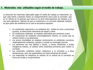 1. Materiales más utilizables según el medio de trabajo.
La selección de materiales adecuados según el medio de trabajo es importante, ya
que cada metal y aleación tienen un comportamiento único ante la corrosión, que
se ve refleja en la posición que toma en la serie electroquímica de metales o en
una serie galvánica. Además de que su resistencia a la corrosión depende también
en gran parte del ambiente en el cual se encuentra expuesto.
▪ En condiciones reductoras y no oxidantes (Ej.: ácidos sin aire) y soluciones
acuosas, se seleccionan aleaciones de níquel y cobre
▪ En condiciones oxidantes, se emplean aleaciones que contienen cromo
▪ En condiciones de oxidación extremadamente fuertes, es común que se
utilicen titanio y sus aleaciones
▪ Los aceros inoxidables se emplean comúnmente en ambientes corrosivos
moderadamente oxidantes, siempre y cuando no contengas cloruros
▪ Los polímeros son mas débiles y suaves, y menos resistentes a ácidos
inorgánicos fuertes, se utilizan como materiales primarios para resistir la
corrosión
▪ Los materiales cerámicos tienen resistencia a la corrosión y a altas
temperaturas, pero son quebradizos con bajos esfuerzos de tensión
▪ Los materiales no metálicos se utilizan en el control de la corrosión en
forma de fundas y recubrimientos
 