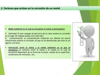 2. Factores que actúan en la corrosión de un metal
▪ Medio ambiente en el cual se encuentra el metal (continuación):
F. Salinidad: El aire cargado de sal cerca de la costa acelera la corrosión
(si el lugar de trabajo queda cerca del mar)
G. Contaminación: la contaminación industrial con dióxido de azufre
concentrado acelera la corrosión ya que se ha demostrado que este es un
agente corrosivo.
▪ Interacción entre el metal y el medio ambiente en el que se
encuentra: el contacto entre el metal y el medio en el cual se
encuentra dependerá de la forma de la pieza, estado de su superficie,
condiciones de inmersión, etc.
 