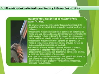 3. Influencia de los tratamientos mecánicos y tratamientos térmicos.
Tratamientos mecánicos (o tratamientos
superficiales)
•Es un proceso que permite variar las características de la
superficie de un metal. Estos se pueden realizar en frío o en
caliente.
•Tratamiento mecanico en caliente: consiste en deformar el
metal una vez calentado a una temperatura determinada. De
este modo se reduce el tamaño de grano y se eliminan del
metal cavidades interiores mejorando su estructura interna.
•Tratamiento mecanico en frio: consiste en deformar un
metal a temperatura ambiente, lo cual provoca mejora de
sus propiedades mecánicas por acritud.
•Influencia: este tratamiento permite mejorar la dureza,
resistencia al desgaste y resistencia a la corrosión,
proporcionar características decorativas como color o brillo,
y controlar dimensiones y/o rugosidad.
•Los tipos de tratamiento mecánico son: granallado, impacto
con chorro de arena, impacto con láser, bruñido,
endurecimiento por explosivo, revestimiento mecánico,
cromado y galvanizado.
 