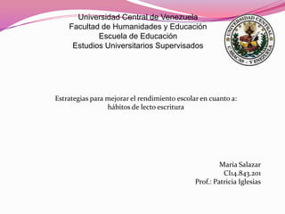 Universidad Central de Venezuela
    Facultad de Humanidades y Educación
            Escuela de Educación
     Estudios Universitarios Supervisados




Estrategias para mejorar el rendimiento escolar en cuanto a:
                 hábitos de lecto escritura




                                                       María Salazar
                                                        CI14.843.201
                                              Prof.: Patricia Iglesias
 