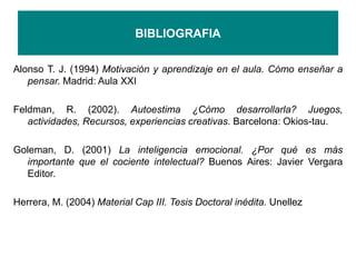 BIBLIOGRAFIA
Alonso T. J. (1994) Motivación y aprendizaje en el aula. Cómo enseñar a
pensar. Madrid: Aula XXI
Feldman, R. (2002). Autoestima ¿Cómo desarrollarla? Juegos,
actividades, Recursos, experiencias creativas. Barcelona: Okios-tau.
Goleman, D. (2001) La inteligencia emocional. ¿Por qué es más
importante que el cociente intelectual? Buenos Aires: Javier Vergara
Editor.
Herrera, M. (2004) Material Cap III. Tesis Doctoral inédita. Unellez
 