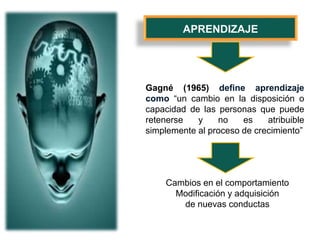 APRENDIZAJE
Gagné (1965) define aprendizaje
como “un cambio en la disposición o
capacidad de las personas que puede
retenerse y no es atribuible
simplemente al proceso de crecimiento”
Cambios en el comportamiento
Modificación y adquisición
de nuevas conductas
 