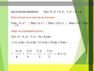 Sea la función polinómica f(x)= 11. x5 + 5. x3 - 7. x2 + 7x + 9.
Dicha función es la suma de las funciones
f1(x) = 11. x 5 ; f2(x) = 5. x 3 ; f3(x) = (-7). x 2 ; f4(x) = 7.x ; f5(x)
= 9
Según las propiedades previas :
 [11. x5 + 5. x3 - 7. x2 + 7x + 9 ] dx =
=  11. x5 dx +  5. x3 dx -  7. x2 dx +  7x dx +  9 dx =
11. x6 5. x4 7. x3 7. x2
= ------- + ------- -- ------ + ------ + 9. x + C
6 4 3 2
 