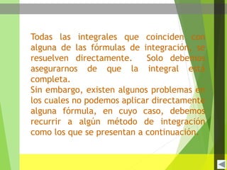 Todas las integrales que coinciden con
alguna de las fórmulas de integración, se
resuelven directamente. Solo debemos
asegurarnos de que la integral está
completa.
Sin embargo, existen algunos problemas en
los cuales no podemos aplicar directamente
alguna fórmula, en cuyo caso, debemos
recurrir a algún método de integración
como los que se presentan a continuación.
 